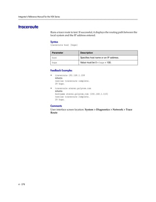 Integrator’s Reference Manual for the VSX Series




traceroute
                                     Runs a trace route to test. If successful, it displays the routing path between the
                                     local system and the IP address entered.

                                     Syntax
                                     traceroute host [hops]


                                         Parameter               Description

                                         host                    Specifies host name or an IP address.

                                         hops                    Value must be 0 < hops < 100.


                                     Feedback Examples
                                     •     traceroute 192.168.1.109
                                           returns
                                           testlan traceroute complete.
                                           29 hops.

                                     •     traceroute stereo.polycom.com
                                           returns
                                           hostname stereo.polycom.com (192.168.1.110)
                                           testlan traceroute complete.
                                           29 hops.

                                     Comments
                                     User interface screen location: System > Diagnostics > Network > Trace
                                     Route




4 - 278
 