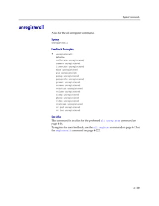 System Commands




unregisterall
                Alias for the all unregister command.

                Syntax
                unregisterall

                Feedback Examples
                •   unregisterall
                    returns
                    callstate unregistered
                    camera unregistered
                    linestate unregistered
                    mute unregistered
                    pip unregistered
                    popup unregistered
                    popupinfo unregistered
                    preset unregistered
                    screen unregistered
                    vcbutton unregistered
                    volume unregistered
                    sleep unregistered
                    phone unregistered
                    video unregistered
                    vcstream unregistered
                    vc pod unregistered
                    vc lan unregistered

                See Also
                This command is an alias for the preferred all unregister command on
                page 4-14.
                To register for user feedback, use the all register command on page 4-13 or
                the registerall command on page 4-222.




                                                                                     4 - 281
 