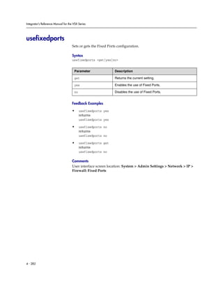 Integrator’s Reference Manual for the VSX Series




usefixedports
                                     Sets or gets the Fixed Ports configuration.

                                     Syntax
                                     usefixedports <get|yes|no>


                                      Parameter                 Description

                                      get                       Returns the current setting.

                                      yes                       Enables the use of Fixed Ports.

                                      no                        Disables the use of Fixed Ports.


                                     Feedback Examples

                                     •     usefixedports yes
                                           returns
                                           usefixedports yes

                                     •     usefixedports no
                                           returns
                                           usefixedports no

                                     •     usefixedports get
                                           returns
                                           usefixedports no

                                     Comments
                                     User interface screen location: System > Admin Settings > Network > IP >
                                     Firewall: Fixed Ports




4 - 282
 
