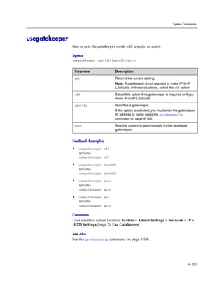 System Commands




usegatekeeper
                Sets or gets the gatekeeper mode (off, specify, or auto).

                Syntax
                usegatekeeper <get|off|specify|auto>


                 Parameter                 Description

                 get                       Returns the current setting.
                                           Note: A gatekeeper is not required to make IP-to-IP
                                           LAN calls. In these situations, select the off option.

                 off                       Select this option if no gatekeeper is required or if you
                                           make IP-to-IP LAN calls.

                 specify                   Specifies a gatekeeper.
                                           If this option is selected, you must enter the gatekeeper
                                           IP address or name using the gatekeeperip
                                           command on page 4-106.

                 auto                      Sets the system to automatically find an available
                                           gatekeeper.


                Feedback Examples

                •   usegatekeeper off
                    returns
                    usegatekeeper off

                •   usegatekeeper specify
                    returns
                    usegatekeeper specify

                •   usegatekeeper auto
                    returns
                    usegatekeeper auto

                •   usegatekeeper get
                    returns
                    usegatekeeper auto

                Comments
                User interface screen location: System > Admin Settings > Network > IP >
                H.323 Settings (page 2): Use Gatekeeper

                See Also
                See the gatekeeperip command on page 4-106.




                                                                                                4 - 283
 
