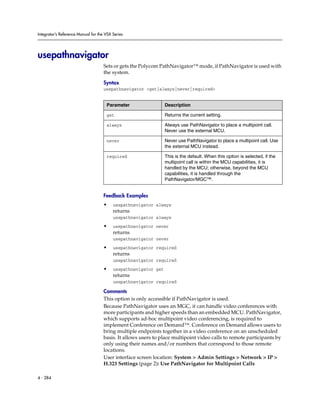 Integrator’s Reference Manual for the VSX Series




usepathnavigator
                                     Sets or gets the Polycom PathNavigator™ mode, if PathNavigator is used with
                                     the system.

                                     Syntax
                                     usepathnavigator <get|always|never|required>


                                      Parameter                  Description

                                      get                        Returns the current setting.

                                      always                     Always use PathNavigator to place a multipoint call.
                                                                 Never use the external MCU.

                                      never                      Never use PathNavigator to place a multipoint call. Use
                                                                 the external MCU instead.

                                      required                   This is the default. When this option is selected, if the
                                                                 multipoint call is within the MCU capabilities, it is
                                                                 handled by the MCU; otherwise, beyond the MCU
                                                                 capabilities, it is handled through the
                                                                 PathNavigator/MGC™.


                                     Feedback Examples
                                     •    usepathnavigator always
                                          returns
                                          usepathnavigator always
                                     •    usepathnavigator never
                                          returns
                                          usepathnavigator never
                                     •    usepathnavigator required
                                          returns
                                          usepathnavigator required
                                     •    usepathnavigator get
                                          returns
                                          usepathnavigator required

                                     Comments
                                     This option is only accessible if PathNavigator is used.
                                     Because PathNavigator uses an MGC, it can handle video conferences with
                                     more participants and higher speeds than an embedded MCU. PathNavigator,
                                     which supports ad-hoc multipoint video conferencing, is required to
                                     implement Conference on Demand™. Conference on Demand allows users to
                                     bring multiple endpoints together in a video conference on an unscheduled
                                     basis. It allows users to place multipoint video calls to remote participants by
                                     only using their names and/or numbers that correspond to those remote
                                     locations.
                                     User interface screen location: System > Admin Settings > Network > IP >
                                     H.323 Settings (page 2): Use PathNavigator for Multipoint Calls

4 - 284
 
