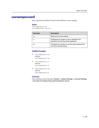 System Commands




useroompassword
             Sets or gets the Use Room Password for Remote Access setting.

             Syntax
             useroompassword get
             useroompassword <yes|no>


              Parameter                  Description

              get                        Returns the current setting.

              no                         Configures the system to use a separate room
                                         password and remote access password.

              yes                        Configures the system to use the same password for
                                         room and remote access.


             Feedback Examples

             •     useroompassword yes
                   returns
                   useroompassword yes

             •     useroompassword no
                   returns
                   useroompassword no

             •     useroompassword get
                   returns
                   useroompassword no

             Comments
             User interface screen location: System > Admin Settings > General Settings
             > Security: Use Room Password for Remote Access




                                                                                        4 - 285
 