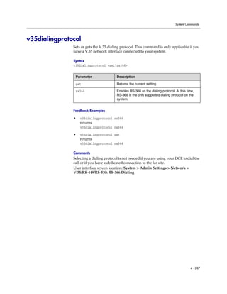 System Commands




v35dialingprotocol
               Sets or gets the V.35 dialing protocol. This command is only applicable if you
               have a V.35 network interface connected to your system.

               Syntax
               v35dialingprotocol <get|rs366>


                Parameter                 Description

                get                       Returns the current setting.

                rs366                     Enables RS-366 as the dialing protocol. At this time,
                                          RS-366 is the only supported dialing protocol on the
                                          system.


               Feedback Examples

               •   v35dialingprotocol rs366
                   returns
                   v35dialingprotocol rs366

               •   v35dialingprotocol get
                   returns
                   v35dialingprotocol rs366

               Comments
               Selecting a dialing protocol is not needed if you are using your DCE to dial the
               call or if you have a dedicated connection to the far site.
               User interface screen location: System > Admin Settings > Network >
               V.35/RS-449/RS-530: RS-366 Dialing




                                                                                            4 - 287
 