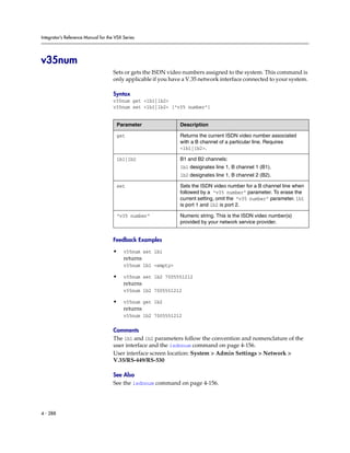 Integrator’s Reference Manual for the VSX Series




v35num
                                     Sets or gets the ISDN video numbers assigned to the system. This command is
                                     only applicable if you have a V.35 network interface connected to your system.

                                     Syntax
                                     v35num get <1b1|1b2>
                                     v35num set <1b1|1b2> ["v35 number"]


                                      Parameter                Description

                                      get                      Returns the current ISDN video number associated
                                                               with a B channel of a particular line. Requires
                                                               <1b1|1b2>.

                                      1b1|1b2                  B1 and B2 channels:
                                                               1b1 designates line 1, B channel 1 (B1).
                                                               1b2 designates line 1, B channel 2 (B2).

                                      set                      Sets the ISDN video number for a B channel line when
                                                               followed by a “v35 number” parameter. To erase the
                                                               current setting, omit the “v35 number” parameter. 1b1
                                                               is port 1 and 1b2 is port 2.

                                      “v35 number”             Numeric string. This is the ISDN video number(s)
                                                               provided by your network service provider.


                                     Feedback Examples

                                     •    v35num set 1b1
                                          returns
                                          v35num 1b1 <empty>

                                     •    v35num set 1b2 7005551212
                                          returns
                                          v35num 1b2 7005551212

                                     •    v35num get 1b2
                                          returns
                                          v35num 1b2 7005551212

                                     Comments
                                     The 1b1 and 1b2 parameters follow the convention and nomenclature of the
                                     user interface and the isdnnum command on page 4-156.
                                     User interface screen location: System > Admin Settings > Network >
                                     V.35/RS-449/RS-530

                                     See Also
                                     See the isdnnum command on page 4-156.




4 - 288
 