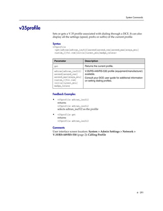 System Commands




v35profile
             Sets or gets a V.35 profile associated with dialing through a DCE. It can also
             display all the settings (speed, prefix or suffix) of the current profile.

             Syntax
             v35profile
              <get|adtran|adtran_isu512|ascend|ascend_vsx|ascend_max|avaya_mcu|
              custom_1|fvc.com|initia|lucent_mcu|madge_teleos>


              Parameter                  Description

              get                        Returns the current profile.

              adtran|adtran_isu512|      V.35/RS-449/RS-530 profile (equipment/manufacturer)
              ascend|ascend_vsx|         available.
              ascend_max|avaya_mcu|      Consult your DCE user guide for additional information
              custom_1|fvc.com|          on setting dialing profiles.
              initia|lucent_mcu|
              madge_teleos


             Feedback Examples

             •   v35profile adtran_isu512
                 returns
                 v35profile adtran_isu512
                 selects adtran_isu512 as the profile

             •   v35profile get
                 returns
                 v35profile adtran_isu512

             Comments
             User interface screen location: System > Admin Settings > Network >
             V.35/RS-449/RS-530 (page 2): Calling Profile




                                                                                         4 - 291
 
