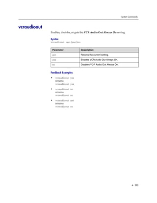 System Commands




vcraudioout
              Enables, disables, or gets the VCR Audio Out Always On setting.

              Syntax
              vcraudioout <get|yes|no>


               Parameter                 Description

               get                       Returns the current setting.

               yes                       Enables VCR Audio Out Always On.

               no                        Disables VCR Audio Out Always On.


              Feedback Examples

              •     vcraudioout yes
                    returns
                    vcraudioout yes

              •     vcraudioout no
                    returns
                    vcraudioout no

              •     vcraudioout get
                    returns
                    vcraudioout no




                                                                                      4 - 295
 
