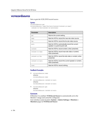Integrator’s Reference Manual for the VSX Series




vcrrecordsource
                                     Sets or gets the VCR/DVD record source.

                                     Syntax
                                     vcrrecordsource get
                                     vcrrecordsource <near|far|auto|content|content-or-near|
                                      content-or-far|content-or-auto|none>


                                      Parameter                  Description

                                      get                        Returns the current setting.

                                      near                       Sets the VCR to record the near-site video source.

                                      far                        Sets the VCR to record the far-site video source.

                                      auto                       Sets the VCR to automatically record the current
                                                                 speaker in a point-to-point call.

                                      content                    Sets the VCR to record content, when presented.

                                      content-or-near            Sets the VCR to record near-site video or content,
                                                                 when presented.

                                      content-or-far             Sets the VCR to record far-site video or content, when
                                                                 presented.

                                      content-or-auto            Sets the VCR to record the current speaker or content,
                                                                 when presented.

                                      none                       Sets the VCR to record nothing.


                                     Feedback Examples

                                     •    vcrrecordsource near
                                          returns
                                          vcrrecordsource near

                                     •    vcrrecordsource content-or-auto
                                          returns
                                          vcrrecordsource content-or-auto

                                     •    vcrrecordsource get
                                          returns
                                          vcrrecordsource content-or-auto

                                     Comments
                                     If Monitor 2 is enabled, VCR Record Source is automatically set to the
                                     Monitor 1 image and cannot be configured.
                                     User interface screen location: System > Admin Settings > Monitors >
                                     Monitors (page 2): VCR Record Source




4 - 296
 