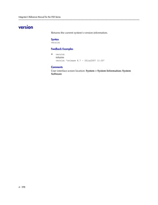 Integrator’s Reference Manual for the VSX Series




version
                                     Returns the current system’s version information.

                                     Syntax
                                     version

                                     Feedback Examples

                                     •    version
                                          returns
                                          version “release 8.7 - 26jun2007 11:30”

                                     Comments
                                     User interface screen location: System > System Information: System
                                     Software




4 - 298
 