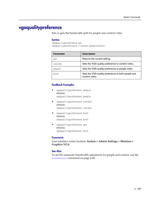 System Commands




vgaqualitypreference
               Sets or gets the bandwidth split for people and content video.

               Syntax
               vgaqualitypreference get
               vgaqualitypreference <content|people|both>


                Parameter                Description

                get                      Returns the current setting.

                content                  Sets the VGA quality preference to content video.

                people                   Sets the VGA quality preference to people video.

                both                     Sets the VGA quality preference to both people and
                                         content video.


               Feedback Examples

               •   vgaqualitypreference people
                   returns
                   vgaqualitypreference people

               •   vgaqualitypreference content
                   returns
                   vgaqualitypreference content

               •   vgaqualitypreference both
                   returns
                   vgaqualitypreference both

               •   vgaqualitypreference get
                   returns
                   vgaqualitypreference both

               Comments
               User interface screen location: System > Admin Settings > Monitors >
               Graphics VGA

               See Also
               To set the automatic bandwidth adjustment for people and content, use the
               contentauto command on page 4-60.




                                                                                             4 - 299
 