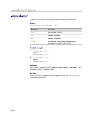 Integrator’s Reference Manual for the VSX Series




videocallorder
                                     Sets the video call order of the specified protocol to the specified slot.

                                     Syntax
                                     videocallorder <isdn|h323|sip> <1|2|3>


                                      Parameter                  Description

                                      isdn                       Species ISDN protocol.

                                      h323                       Specifies IP protocol.

                                      sip                        Specifies SIP protocol.

                                      1|2|3                      Sets the order in which the specified protocol is
                                                                 attempted when a video call is placed.


                                     Feedback Examples

                                     •    videocallorder h323 1
                                          returns
                                          videocallorder h323 1

                                     •    videocallorder isdn 2
                                          returns
                                          videocallorder isdn 2

                                     Comments
                                     User interface screen location: System > Admin Settings > Network > Call
                                     Preference (page 2): Dialing Order

                                     See Also
                                     To set the dialing order for audio-only protocols, use the voicecallorder
                                     command on page 4-301.




4 - 300
 