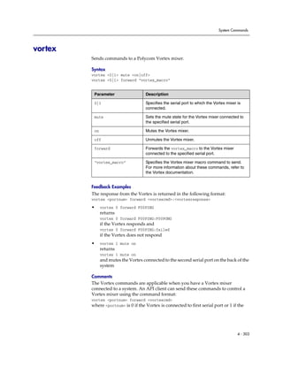 System Commands




vortex
         Sends commands to a Polycom Vortex mixer.

         Syntax
         vortex <0|1> mute <on|off>
         vortex <0|1> forward “vortex_macro”


          Parameter                   Description

          0|1                         Specifies the serial port to which the Vortex mixer is
                                      connected.

          mute                        Sets the mute state for the Vortex mixer connected to
                                      the specified serial port.

          on                          Mutes the Vortex mixer.

          off                         Unmutes the Vortex mixer.

          forward                     Forwards the vortex_macro to the Vortex mixer
                                      connected to the specified serial port.

          “vortex_macro”              Specifies the Vortex mixer macro command to send.
                                      For more information about these commands, refer to
                                      the Vortex documentation.


         Feedback Examples
         The response from the Vortex is returned in the following format:
         vortex <portnum> forward <vortexcmd>:<vortexresponse>
         •     vortex 0 forward F00PING
               returns
               vortex 0 forward F00PING:F00PONG
               if the Vortex responds and
               vortex 0 forward F00PING:failed
               if the Vortex does not respond
         •     vortex 1 mute on
               returns
               vortex 1 mute on
               and mutes the Vortex connected to the second serial port on the back of the
               system

         Comments
         The Vortex commands are applicable when you have a Vortex mixer
         connected to a system. An API client can send these commands to control a
         Vortex mixer using the command format:
         vortex <portnum> forward <vortexcmd>
         where <portnum> is 0 if the Vortex is connected to first serial port or 1 if the




                                                                                          4 - 303
 