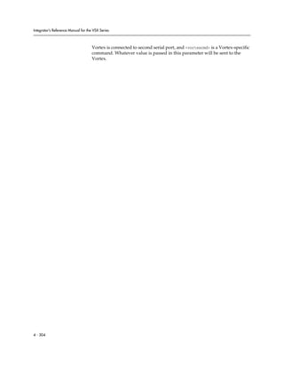 Integrator’s Reference Manual for the VSX Series



                                     Vortex is connected to second serial port, and <vortexcmd> is a Vortex-specific
                                     command. Whatever value is passed in this parameter will be sent to the
                                     Vortex.




4 - 304
 