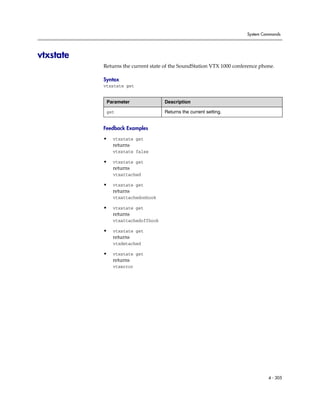 System Commands




vtxstate
           Returns the current state of the SoundStation VTX 1000 conference phone.

           Syntax
           vtxstate get


            Parameter               Description

            get                     Returns the current setting.


           Feedback Examples

           •   vtxstate get
               returns
               vtxstate false

           •   vtxstate get
               returns
               vtxattached

           •   vtxstate get
               returns
               vtxattachedonhook

           •   vtxstate get
               returns
               vtxattachedoffhook

           •   vtxstate get
               returns
               vtxdetached

           •   vtxstate get
               returns
               vtxerror




                                                                                4 - 305
 