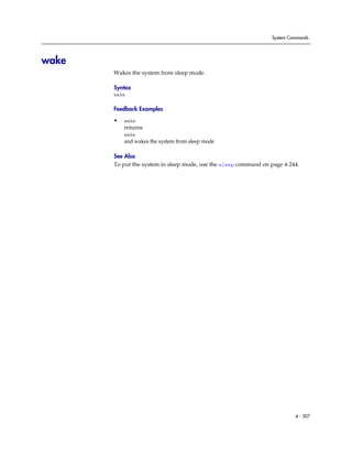System Commands




wake
       Wakes the system from sleep mode.

       Syntax
       wake

       Feedback Examples

       •   wake
           returns
           wake
           and wakes the system from sleep mode

       See Also
       To put the system in sleep mode, use the sleep command on page 4-244.




                                                                          4 - 307
 