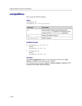 Integrator’s Reference Manual for the VSX Series




wanipaddress
                                     Sets or gets the WAN IP address.

                                     Syntax
                                     wanipaddress get
                                     wanipaddress set [“xxx.xxx.xxx.xxx”]


                                      Parameter               Description

                                      set                     Sets the WAN IP address when followed by the
                                                              “xxx.xxx.xxx.xxx” parameter. To erase the current
                                                              setting, omit the “xxx.xxx.xxx.xxx” parameter.

                                      get                     Returns the WAN IP address.

                                      “xxx.xxx.xxx.xxx”       WAN IP address.


                                     Feedback Examples

                                     •    wanipaddress set 192.168.1.101
                                          returns
                                          wanipaddress 192.168.1.101

                                     •    wanipaddress get
                                          returns
                                          wanipaddress 192.168.1.101

                                     Comments
                                     The NAT Configuration option on the same page must be set to Auto,
                                     Manual, or UPnP for this option to be available.
                                     User interface screen location: System > Admin Settings > Network > IP >
                                     Firewall: NAT Public (WAN) Address




4 - 308
 
