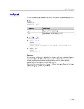 System Commands




webport
          Sets or gets the port to use when accessing the system using the web interface.

          Syntax
          webport get
          webport set “port”


           Parameter                 Description

           get                       Returns the current setting.

           set                       Sets the web access port to “port”.


          Feedback Examples

          •   webport set 80
              returns
              webaccessport 80
              restart system for changes to take effect.            restart now? <y,n>

          •   webport get
              returns
              webaccessport 80

          Comments
          If you change this from the default (port 80), you will need to include the port
          number with the IP address when you use the web interface to access the
          system. This makes unauthorized access more difficult. After making a
          change, you are prompted to restart the system.
          User interface screen location: System > Admin Settings > General Settings
          > Security (page 2): Web Access Port




                                                                                     4 - 309
 