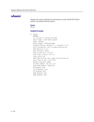 Integrator’s Reference Manual for the VSX Series




whoami
                                     Displays the same initial banner information as when the RS-232/Telnet
                                     session was started with the system.

                                     Syntax
                                     whoami

                                     Feedback Examples

                                     •    whoami
                                          returns
                                          Hi, my name is: Polycom VSX Demo
                                          Here is what I know about myself:
                                          Model: VSX7000
                                          Serial Number: 82065205E72EB1
                                          Software Version: Release 8.7 - 26Jun2007 11:30
                                          Build Information: root on domain.polycom.com
                                          FPGA Revision: 4.3.0
                                          Main Processor: BSP15
                                          Time In Last Call: 0:43:50
                                          Total Time In Calls: 87:17:17
                                          Total Calls: 819
                                          SNTP Time Service: auto insync ntp1.polycom.com
                                          Local Time is: Mon, 9 Jul 2007
                                          Network Interface: NONE
                                          IP Video Number: 192.168.1.101
                                          ISDN Video Number: 7005551212
                                          MP Enabled: True
                                          H.323 Enabled: True
                                          FTP Enabled: True
                                          HTTP Enabled: True
                                          SNMP Enabled: True




4 - 310
 