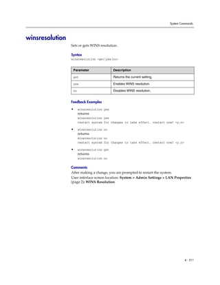 System Commands




winsresolution
                 Sets or gets WINS resolution.

                 Syntax
                 winsresolution <get|yes|no>


                  Parameter                 Description

                  get                       Returns the current setting.

                  yes                       Enables WINS resolution.

                  no                        Disables WINS resolution.


                 Feedback Examples

                 •     winsresolution yes
                       returns
                       winsresolution yes
                       restart system for changes to take effect. restart now? <y,n>

                 •     winsresolution no
                       returns
                       winsresolution no
                       restart system for changes to take effect. restart now? <y,n>

                 •     winsresolution get
                       returns
                       winsresolution no

                 Comments
                 After making a change, you are prompted to restart the system.
                 User interface screen location: System > Admin Settings > LAN Properties
                 (page 2): WINS Resolution




                                                                                       4 - 311
 