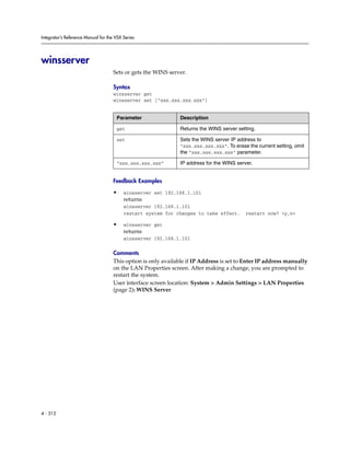 Integrator’s Reference Manual for the VSX Series




winsserver
                                     Sets or gets the WINS server.

                                     Syntax
                                     winsserver get
                                     winsserver set ["xxx.xxx.xxx.xxx"]


                                      Parameter                 Description

                                      get                       Returns the WINS server setting.

                                      set                       Sets the WINS server IP address to
                                                                "xxx.xxx.xxx.xxx". To erase the current setting, omit
                                                                the "xxx.xxx.xxx.xxx" parameter.

                                      “xxx.xxx.xxx.xxx”         IP address for the WINS server.


                                     Feedback Examples

                                     •    winsserver set 192.168.1.101
                                          returns
                                          winsserver 192.168.1.101
                                          restart system for changes to take effect.        restart now? <y,n>

                                     •    winsserver get
                                          returns
                                          winsserver 192.168.1.101

                                     Comments
                                     This option is only available if IP Address is set to Enter IP address manually
                                     on the LAN Properties screen. After making a change, you are prompted to
                                     restart the system.
                                     User interface screen location: System > Admin Settings > LAN Properties
                                     (page 2): WINS Server




4 - 312
 