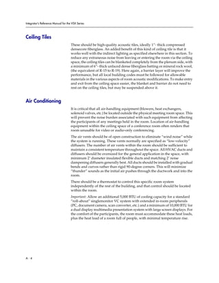 Integrator’s Reference Manual for the VSX Series




Ceiling Tiles
                                     These should be high-quality acoustic tiles, ideally 1”- thick compressed
                                     densecore fiberglass. An added benefit of this kind of ceiling tile is that it
                                     works well with the indirect lighting as specified elsewhere in this section. To
                                     reduce any extraneous noise from leaving or entering the room via the ceiling
                                     space, the ceiling tiles can be blanketed completely from the plenum side, with
                                     a minimum of 6”- thick unfaced dense fiberglass batting or mineral rock wool,
                                     (the equivalent of R-15 to R-19). Here again, a barrier layer will improve the
                                     performance, but all local building codes must be followed for allowable
                                     materials in the various aspects of room acoustic modifications. To make entry
                                     and exit from the ceiling space easier, the blanket and barrier do not need to
                                     rest on the ceiling tiles, but may be suspended above it.


Air Conditioning
                                     It is critical that all air-handling equipment (blowers, heat exchangers,
                                     solenoid valves, etc.) be located outside the physical meeting room space. This
                                     will prevent the noise burden associated with such equipment from affecting
                                     the participants of any meetings held in the room. Location of air-handling
                                     equipment within the ceiling space of a conference room often renders that
                                     room unusable for video or audio-only conferencing.
                                     The air vents should be of open construction to eliminate “wind noise” while
                                     the system is running. These vents normally are specified as “low-velocity”
                                     diffusers. The number of air vents within the room should be sufficient to
                                     maintain a consistent temperature throughout the space. All HVAC ducts and
                                     diffusers should be oversized for the general application in the space, with
                                     minimum 2’ diameter insulated flexible ducts and matching 2’ noise
                                     dampening diffusers generally best. All ducts should be installed with gradual
                                     bends and curves rather than rigid 90-degree corners. This will minimize
                                     “thunder” sounds as the initial air pushes through the ductwork and into the
                                     room.
                                     There should be a thermostat to control this specific room system
                                     independently of the rest of the building, and that control should be located
                                     within the room.
                                     Important: Allow an additional 5,000 BTU of cooling capacity for a standard
                                     “roll-about” singlemonitor VC system with extended in-room peripherals
                                     (PC, document camera, scan converter, etc.) and a minimum of 10,000 BTU for
                                     a dual display multimedia presentation system with large screen displays. For
                                     the comfort of the participants, the room must accommodate these heat loads,
                                     plus the heat load of a room full of people, with minimal temperature rise.




A-4
 