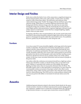 Room Design and Layout




Interior Design and Finishes
                Wall colors within the field of view of the camera have a significant impact on
                the far-end perception of the room video quality. Certain colors are better
                suited to video rooms than others. The electronics and software of the
                videoconferencing system “builds” the images at the far-end from a gray/blue
                reference image. When there is a minimal difference between the room
                background and the reference image color, the codec has an easier time
                turning the image into numbers, with the result that the far-end will see a
                much higher quality video presentation. In general, light gray with just a touch
                of blue seems to work best. For rooms that have marginal lighting, slightly
                darker colors are quite useful.
                In keeping with these color recommendations, the acoustic panels (discussed
                elsewhere in this section) should be ordered in light colors such as silver-gray,
                quartz or champagne for panels within the camera field of view. For aesthetics,
                however, panels may be alternated in color along the wall.


Furniture
                As we have noted, VC rooms should be slightly on the large side for the typical
                number of attendees. The placement of furniture should present a natural
                rapport with the videoconference system, but shouldn’t preclude the local
                interaction of conference participants. Doorways used for access to the space
                usually should be within the view of one of the camera presets to prevent the
                perception from the far-end that people could come into their meeting unseen.
                Doorways should not, however, be in constant, direct view of the camera
                system, as this may cause unwanted distractions and movement of people in
                the picture field.
                Any tables within the conference environment should have a light top surface.
                Glossy tops should be avoided, as should strong colors or any bold wood
                grain. If glossy or saturated color surfaces are unavoidable, then proper
                lighting can help reduce (but not necessarily eliminate) their ill effects. The
                best table surface color is a flat satin finish, in neutral gray. In cases where the
                worst possible surfaces are present, the proper surface color effect can be
                achieved by using a table covering, put in place only when the room is being
                used for videoconferencing. This will, however, create problems related to the
                use of access ports in the tables or movement of end-user items across the
                surface.




Acoustics
                Additional general elements related to the interior finish details for the space
                include acoustics. In terms of ambient noise level, the acoustic design goal for
                any conference- enabled room is at least NC-30 (NoiseCriteria-30). This level
                of specification dictates a very quiet space (somewhere around 40-dBCSPL


                                                                                                A-5
 