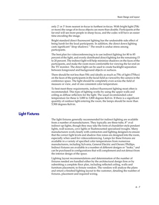 Room Design and Layout



                 only 2’ or 3’ from nearest in-focus to furthest in-focus. With bright light (70fc
                 or more) the range of in-focus objects can more than double. Participants at the
                 far-end will see more people in sharp focus, and the codec will have an easier
                 time encoding the image.
                 Bright standard direct fluorescent lighting has the undesirable side effect of
                 being harsh for the local participants. In addition, the direct down lighting
                 casts significant “drop shadows.” The result is undue stress among
                 participants.
                 The best plan for videoconferencing is to use indirect lighting for 80 to 85
                 percent of the light, and evenly distributed direct lighting for the remaining 15
                 to 20 percent. The indirect light will help minimize shadows on the faces of the
                 participants, and make the room more comfortable for viewing the far-end on
                 the TV monitor. The direct light can be used to create backlight separation
                 between foreground and background objects or surfaces.
                 There should be not less than 55fc and ideally as much as 75fc of light (770lux)
                 on the faces of the participants in the facial field as viewed by the camera in the
                 conference space. The light should be completely even across the field of
                 measure or view, and of one consistent color temperature.
                 To best meet these requirements, indirect fluorescent lighting most often is
                 recommended. This type of lighting works by using the upper walls and
                 ceiling as diffuse reflectors for the light. The usual recommended color
                 temperature for these is 3,000 to 3,800 degrees Kelvin. If there is a significant
                 quantity of outdoor light entering the room, the lamps should be more than
                 5,500 degrees Kelvin.


Light Fixtures
                 The light fixtures generally recommended for indirect lighting are available
                 from a number of manufacturers. They typically are three-tube, 8” oval
                 indirect up-lights, though they may take the form of chandelier-style pendant
                 lights, wall sconces, cove lights or flushmounted specialized troughs. Many
                 manufacturers work closely with contractors and lighting designers to ensure
                 that the correct light levels and shadow-free zones are designed into the room,
                 especially when used for videoconferencing. Lamps for these fixtures are
                 available in a variety of specified color temperatures from numerous
                 manufacturers, including Sylvania, General Electric and Osram/Phillips.
                 Indirect fixtures are available in a number of different designs or “looks,” and
                 can be purchased in configurations that will complement and not detract from
                 the interior design of the space.
                 Lighting layout recommendations and determination of the number of
                 fixtures needed are handled either by the architectural design firm or by
                 submitting a complete floor plan, including reflected ceiling, walls and
                 furniture placement, to fixture vendors. The vendors will analyze the plans
                 and return a finished lighting layout to the customer, detailing the number of
                 fixtures, placement and required wiring.




                                                                                                 A-7
 