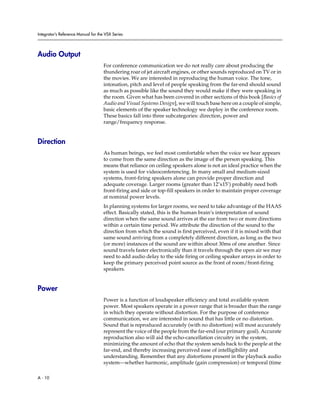 Integrator’s Reference Manual for the VSX Series




Audio Output
                                     For conference communication we do not really care about producing the
                                     thundering roar of jet aircraft engines, or other sounds reproduced on TV or in
                                     the movies. We are interested in reproducing the human voice. The tone,
                                     intonation, pitch and level of people speaking from the far-end should sound
                                     as much as possible like the sound they would make if they were speaking in
                                     the room. Given what has been covered in other sections of this book [Basics of
                                     Audio and Visual Systems Design], we will touch base here on a couple of simple,
                                     basic elements of the speaker technology we deploy in the conference room.
                                     These basics fall into three subcategories: direction, power and
                                     range/frequency response.


Direction
                                     As human beings, we feel most comfortable when the voice we hear appears
                                     to come from the same direction as the image of the person speaking. This
                                     means that reliance on ceiling speakers alone is not an ideal practice when the
                                     system is used for videoconferencing. In many small and medium-sized
                                     systems, front-firing speakers alone can provide proper direction and
                                     adequate coverage. Larger rooms (greater than 12’x15’) probably need both
                                     front-firing and side or top-fill speakers in order to maintain proper coverage
                                     at nominal power levels.
                                     In planning systems for larger rooms, we need to take advantage of the HAAS
                                     effect. Basically stated, this is the human brain’s interpretation of sound
                                     direction when the same sound arrives at the ear from two or more directions
                                     within a certain time period. We attribute the direction of the sound to the
                                     direction from which the sound is first perceived, even if it is mixed with that
                                     same sound arriving from a completely different direction, as long as the two
                                     (or more) instances of the sound are within about 30ms of one another. Since
                                     sound travels faster electronically than it travels through the open air we may
                                     need to add audio delay to the side firing or ceiling speaker arrays in order to
                                     keep the primary perceived point source as the front of room/front-firing
                                     speakers.


Power
                                     Power is a function of loudspeaker efficiency and total available system
                                     power. Most speakers operate in a power range that is broader than the range
                                     in which they operate without distortion. For the purpose of conference
                                     communication, we are interested in sound that has little or no distortion.
                                     Sound that is reproduced accurately (with no distortion) will most accurately
                                     represent the voice of the people from the far-end (our primary goal). Accurate
                                     reproduction also will aid the echo-cancellation circuitry in the system,
                                     minimizing the amount of echo that the system sends back to the people at the
                                     far-end, and thereby increasing perceived ease of intelligibility and
                                     understanding. Remember that any distortions present in the playback audio
                                     system—whether harmonic, amplitude (gain compression) or temporal (time

A - 10
 