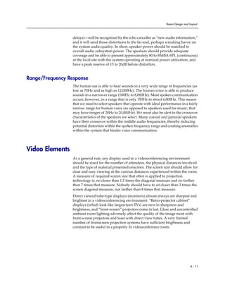 Room Design and Layout



                  delays)—will be recognized by the echo canceller as “new audio information,”
                  and it will send those distortions to the far-end, perhaps wreaking havoc on
                  the system audio quality. In short, speaker power should be matched to
                  overall audio subsystem power. The speakers should provide adequate
                  coverage and be able to present approximately 80 to 85dBA-SPL (continuous)
                  at the local site with the system operating at nominal power utilization, and
                  have a peak reserve of 15 to 20dB before distortion.


Range/Frequency Response
                  The human ear is able to hear sounds in a very wide range of frequencies (as
                  low as 70Hz and as high as 12,000Hz). The human voice is able to produce
                  sounds in a narrower range (100Hz to 8,000Hz). Most spoken communication
                  occurs, however, in a range that is only 150Hz to about 6,000Hz. This means
                  that we need to select speakers that operate with ideal performance in a fairly
                  narrow range for human voice (as opposed to speakers used for music, that
                  may have ranges of 20Hz to 20,000Hz). We must also be alert to the crossover
                  characteristics of the speakers we select. Many coaxial and paraxial speakers
                  have their crossover within the middle audio frequencies, thereby inducing
                  potential distortion within the spoken frequency range and creating anomalies
                  within the system that hinder voice communication.




Video Elements
                  As a general rule, any display used in a videoconferencing environment
                  should be sized for the number of attendees, the physical distances involved
                  and the type of material presented onscreen. The screen size should allow for
                  clear and easy viewing at the various distances experienced within the room.
                  A measure of required screen size that often is applied to projection
                  technology is: no closer than 1.5 times the diagonal measure and no farther
                  than 7 times that measure. Nobody should have to sit closer than 2 times the
                  screen diagonal measure, nor farther than 8 times that measure.
                  Direct viewed tube-type displays (monitors) almost always are sharpest and
                  brightest in a videoconferencing environment. “Retro-projector cabinet”
                  displays (which look like largescreen TVs) are next in sharpness and
                  brightness, and “front-screen” projectors come in last. Glare and uncontrolled
                  ambient room lighting adversely affect the quality of the image most with
                  front-screen projectors and least with direct view tubes. A very limited
                  number of frontscreen projection systems have sufficient brightness and
                  contrast to be useful in a properly lit videoconference room.




                                                                                             A - 11
 