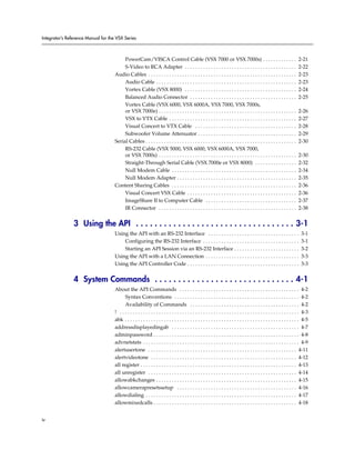 Integrator’s Reference Manual for the VSX Series



                                          PowerCam/VISCA Control Cable (VSX 7000 or VSX 7000s) . . . . . . . . . . . . .                                                    2-21
                                          S-Video to RCA Adapter . . . . . . . . . . . . . . . . . . . . . . . . . . . . . . . . . . . . . . . . . . .                      2-22
                                     Audio Cables . . . . . . . . . . . . . . . . . . . . . . . . . . . . . . . . . . . . . . . . . . . . . . . . . . . . . . . . .         2-23
                                          Audio Cable . . . . . . . . . . . . . . . . . . . . . . . . . . . . . . . . . . . . . . . . . . . . . . . . . . . . . .           2-23
                                          Vortex Cable (VSX 8000) . . . . . . . . . . . . . . . . . . . . . . . . . . . . . . . . . . . . . . . . . . .                     2-24
                                          Balanced Audio Connector . . . . . . . . . . . . . . . . . . . . . . . . . . . . . . . . . . . . . . . . .                        2-25
                                          Vortex Cable (VSX 6000, VSX 6000A, VSX 7000, VSX 7000s,
                                          or VSX 7000e) . . . . . . . . . . . . . . . . . . . . . . . . . . . . . . . . . . . . . . . . . . . . . . . . . . . . .           2-26
                                          VSX to VTX Cable . . . . . . . . . . . . . . . . . . . . . . . . . . . . . . . . . . . . . . . . . . . . . . . . .                2-27
                                          Visual Concert to VTX Cable . . . . . . . . . . . . . . . . . . . . . . . . . . . . . . . . . . . . . . .                         2-28
                                          Subwoofer Volume Attenuator . . . . . . . . . . . . . . . . . . . . . . . . . . . . . . . . . . . . . .                           2-29
                                     Serial Cables . . . . . . . . . . . . . . . . . . . . . . . . . . . . . . . . . . . . . . . . . . . . . . . . . . . . . . . . . .      2-30
                                          RS-232 Cable (VSX 5000, VSX 6000, VSX 6000A, VSX 7000,
                                          or VSX 7000s) . . . . . . . . . . . . . . . . . . . . . . . . . . . . . . . . . . . . . . . . . . . . . . . . . . . . .           2-30
                                          Straight-Through Serial Cable (VSX 7000e or VSX 8000) . . . . . . . . . . . . . . . .                                             2-32
                                          Null Modem Cable . . . . . . . . . . . . . . . . . . . . . . . . . . . . . . . . . . . . . . . . . . . . . . . .                  2-34
                                          Null Modem Adapter . . . . . . . . . . . . . . . . . . . . . . . . . . . . . . . . . . . . . . . . . . . . . .                    2-35
                                     Content Sharing Cables . . . . . . . . . . . . . . . . . . . . . . . . . . . . . . . . . . . . . . . . . . . . . . . .                 2-36
                                          Visual Concert VSX Cable . . . . . . . . . . . . . . . . . . . . . . . . . . . . . . . . . . . . . . . . . .                      2-36
                                          ImageShare II to Computer Cable . . . . . . . . . . . . . . . . . . . . . . . . . . . . . . . . . . .                             2-37
                                          IR Connector . . . . . . . . . . . . . . . . . . . . . . . . . . . . . . . . . . . . . . . . . . . . . . . . . . . . .            2-38


                3 Using the API . . . . . . . . . . . . . . . . . . . . . . . . . . . . . . . . . . 3-1
                                     Using the API with an RS-232 Interface . . . . . . . . . . . . . . . . . . . . . . . . . . . . . . . . . . .                             3-1
                                         Configuring the RS-232 Interface . . . . . . . . . . . . . . . . . . . . . . . . . . . . . . . . . . . . .                           3-1
                                         Starting an API Session via an RS-232 Interface . . . . . . . . . . . . . . . . . . . . . . . . .                                    3-2
                                     Using the API with a LAN Connection . . . . . . . . . . . . . . . . . . . . . . . . . . . . . . . . . . . .                              3-3
                                     Using the API Controller Code . . . . . . . . . . . . . . . . . . . . . . . . . . . . . . . . . . . . . . . . . . .                      3-3


                4 System Commands . . . . . . . . . . . . . . . . . . . . . . . . . . . . . . 4-1
                                     About the API Commands . . . . . . . . . . . . . . . . . . . . . . . . . . . . . . . . . . . . . . . . . . . . . . 4-2
                                           Syntax Conventions . . . . . . . . . . . . . . . . . . . . . . . . . . . . . . . . . . . . . . . . . . . . . . . . 4-2
                                           Availability of Commands . . . . . . . . . . . . . . . . . . . . . . . . . . . . . . . . . . . . . . . . . . 4-2
                                     ! . . . . . . . . . . . . . . . . . . . . . . . . . . . . . . . . . . . . . . . . . . . . . . . . . . . . . . . . . . . . . . . . . . . . . 4-3
                                     abk . . . . . . . . . . . . . . . . . . . . . . . . . . . . . . . . . . . . . . . . . . . . . . . . . . . . . . . . . . . . . . . . . . . 4-5
                                     addressdisplayedingab . . . . . . . . . . . . . . . . . . . . . . . . . . . . . . . . . . . . . . . . . . . . . . . . . 4-7
                                     adminpassword . . . . . . . . . . . . . . . . . . . . . . . . . . . . . . . . . . . . . . . . . . . . . . . . . . . . . . . . 4-8
                                     advnetstats . . . . . . . . . . . . . . . . . . . . . . . . . . . . . . . . . . . . . . . . . . . . . . . . . . . . . . . . . . . . 4-9
                                     alertusertone . . . . . . . . . . . . . . . . . . . . . . . . . . . . . . . . . . . . . . . . . . . . . . . . . . . . . . . . . 4-11
                                     alertvideotone . . . . . . . . . . . . . . . . . . . . . . . . . . . . . . . . . . . . . . . . . . . . . . . . . . . . . . . . 4-12
                                     all register . . . . . . . . . . . . . . . . . . . . . . . . . . . . . . . . . . . . . . . . . . . . . . . . . . . . . . . . . . . . 4-13
                                     all unregister . . . . . . . . . . . . . . . . . . . . . . . . . . . . . . . . . . . . . . . . . . . . . . . . . . . . . . . . . 4-14
                                     allowabkchanges . . . . . . . . . . . . . . . . . . . . . . . . . . . . . . . . . . . . . . . . . . . . . . . . . . . . . . 4-15
                                     allowcamerapresetssetup . . . . . . . . . . . . . . . . . . . . . . . . . . . . . . . . . . . . . . . . . . . . . . 4-16
                                     allowdialing . . . . . . . . . . . . . . . . . . . . . . . . . . . . . . . . . . . . . . . . . . . . . . . . . . . . . . . . . . 4-17
                                     allowmixedcalls . . . . . . . . . . . . . . . . . . . . . . . . . . . . . . . . . . . . . . . . . . . . . . . . . . . . . . . 4-18


iv
 