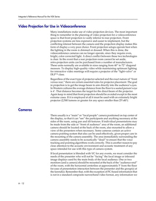 Integrator’s Reference Manual for the VSX Series




Video Projection for Use in Videoconference
                                     Many installations make use of video projection devices. The most important
                                     thing to remember in the planning of video projection for a videoconference
                                     space is that front projection is vastly inferior to rear projection. Front
                                     projection systems are less expensive and easier to implement, but the
                                     conflicting interest between the camera and the projection display makes this
                                     form of display a very poor choice. Front projection setups operate best when
                                     the lighting in the room is dimmed or doused. When this is done, the
                                     videoconference cameras can no longer operate, since they require even,
                                     bright, color-corrected light. A direct conflict between these two technologies
                                     is clear. In the event that a rear projection room cannot be set aside,
                                     retro-projection units can be purchased from a number of manufacturers.
                                     These units normally are available in sizes ranging from 40” to 72” diagonal
                                     measure. To display high-quality video while maintaining optimum lighting
                                     for interactive video meetings will require a projector of the “light-valve” or
                                     DLP™ class.
                                     Regardless of the exact type of projector selected and the exact nature of “front
                                     versus rear,” there are certain essential rules for projector placement. The goal
                                     in projection is to get the image beam to aim directly into the audience’s eyes.
                                     In Western cultures the average distance from the floor to a seated person’s eye
                                     is 4’. That distance becomes the target for the direct beam of the projector.
                                     Again keep in mind that front projection should be avoided except in the most
                                     extreme cases. If it is employed at all it must be used with an extremely bright
                                     projector (2,500 lumens or greater for any space smaller than 25’x40’).


Cameras
                                     There usually is a “main” or “local people” camera positioned on top center of
                                     the display, so that it can “see” the participants and anything necessary at the
                                     sides of the room, using pan and tilt features. If individual presentations may
                                     be made from the side or “front of audience” area of the room, an additional
                                     camera should be located at the back of the room, also mounted to allow a
                                     view of the presenters when necessary. Some cameras contain an active
                                     camera pointing system that also can be used effectively, given proper care in
                                     the mounting of the camera assembly. The area immediately surrounding the
                                     camera assembly needs to be acoustically “dead” to ensure that the voice
                                     tracking and pointing algorithms work correctly. This is another reason to pay
                                     close attention to the acoustic environment and acoustic treatment of any
                                     space intended for use with this type of camera system.
                                     If local presentation is blended with VC for any events, we must consider the
                                     needs of the presenter who will not be “facing” the local image or inbound
                                     image displays used by the main body of the local audience. One or two
                                     monitors (and a camera) should be mounted at the back of the “audience-end”
                                     of the room, with the horizontal centerline at approximately 5’ from the floor
                                     for ease of presentation interaction between the presenter and the group(s) at
                                     the farend(s). Remember that, with the exception of PC-based information that
                                     is not in a standard composite narrowband video format, any information we


A - 12
 