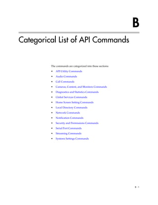 B
Categorical List of API Commands


         The commands are categorized into these sections:
         •   API Utility Commands

         •   Audio Commands

         •   Call Commands
         •   Cameras, Content, and Monitors Commands

         •   Diagnostics and Statistics Commands

         •   Global Services Commands
         •   Home Screen Setting Commands

         •   Local Directory Commands

         •   Network Commands

         •   Notification Commands

         •   Security and Permissions Commands

         •   Serial Port Commands

         •   Streaming Commands

         •   Systems Settings Commands




                                                             B-1
 