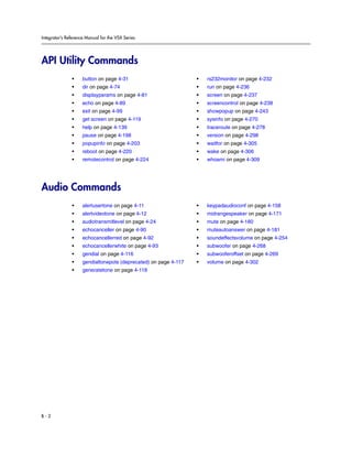 Integrator’s Reference Manual for the VSX Series




API Utility Commands
               •     button on page 4-31                          •   rs232monitor on page 4-232
               •     dir on page 4-74                             •   run on page 4-236
               •     displayparams on page 4-81                   •   screen on page 4-237
               •     echo on page 4-89                            •   screencontrol on page 4-238
               •     exit on page 4-99                            •   showpopup on page 4-243
               •     get screen on page 4-119                     •   sysinfo on page 4-270
               •     help on page 4-139                           •   traceroute on page 4-278
               •     pause on page 4-198                          •   version on page 4-298
               •     popupinfo on page 4-203                      •   waitfor on page 4-305
               •     reboot on page 4-220                         •   wake on page 4-306
               •     remotecontrol on page 4-224                  •   whoami on page 4-309




Audio Commands
               •     alertusertone on page 4-11                   •   keypadaudioconf on page 4-158
               •     alertvideotone on page 4-12                  •   midrangespeaker on page 4-171
               •     audiotransmitlevel on page 4-24              •   mute on page 4-180
               •     echocanceller on page 4-90                   •   muteautoanswer on page 4-181
               •     echocancellerred on page 4-92                •   soundeffectsvolume on page 4-254
               •     echocancellerwhite on page 4-93              •   subwoofer on page 4-268
               •     gendial on page 4-116                        •   subwooferoffset on page 4-269
               •     gendialtonepots (deprecated) on page 4-117   •   volume on page 4-302
               •     generatetone on page 4-118




B-2
 