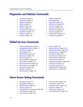 Integrator’s Reference Manual for the VSX Series




Diagnostics and Statistics Commands
               •     advnetstats on page 4-9                       •   netstats on page 4-185
               •     audiometer on page 4-23                       •   ping on page 4-200
               •     calldetail on page 4-34                       •   recentcalls on page 4-221
               •     callinfo on page 4-37                         •   rs232monitor on page 4-232
               •     callstate on page 4-39                        •   serialnum on page 4-240
               •     colorbar on page 4-48                         •   techsupport on page 4-273
               •     generatetone on page 4-118                    •   telnetmonitor on page 4-276
               •     getcallstate on page 4-120                    •   traceroute on page 4-278
               •     linestate on page 4-161                       •   xmladvnetstats on page 4-312
               •     nearloop on page 4-184                        •   xmlnetstats on page 4-313




Global Services Commands
               •     addressdisplayedingab on page 4-7             •   gmsurl on page 4-129
               •     displayglobaladdresses on page 4-77           •   registerthissystem on page 4-223
               •     enablesnmp on page 4-97                       •   requireacctnumtodial on page 4-228
               •     gabk on page 4-103                            •   setaccountnumber on page 4-241
               •     gabpassword on page 4-104                     •   snmpadmin on page 4-248
               •     gabserverip on page 4-105                     •   snmpcommunity on page 4-249
               •     gmscity on page 4-121                         •   snmpconsoleip on page 4-250
               •     gmscontactemail on page 4-122                 •   snmplocation on page 4-251
               •     gmscontactfax on page 4-123                   •   snmpsystemdescription on page 4-252
               •     gmscontactnumber on page 4-124                •   systemname on page 4-271
               •     gmscontactperson on page 4-125                •   techsupport on page 4-273
               •     gmscountry on page 4-126                      •   usepathnavigator on page 4-284
               •     gmsstate on page 4-127                        •   validateacctnum on page 4-293
               •     gmstechsupport on page 4-128




Home Screen Setting Commands
               •     allowdialing on page 4-17                     •   homerecentcalls on page 4-143
               •     dialingdisplay on page 4-71                   •   homesystem on page 4-144
               •     dialingentryfield on page 4-72                •   homesystemname on page 4-145
               •     directory on page 4-75                        •   ipisdninfo on page 4-149
               •     displayipisdninfo (deprecated) on page 4-80   •   localdatetime on page 4-163
               •     homecallquality on page 4-141                 •   marqueedisplaytext on page 4-164
               •     homemultipoint on page 4-142


B-4
 