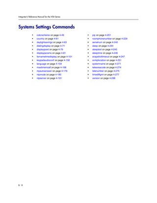 Integrator’s Reference Manual for the VSX Series




Systems Settings Commands
               •     colorscheme on page 4-49           •   pip on page 4-201
               •     country on page 4-61               •   roomphonenumber on page 4-229
               •     daylightsavings on page 4-63       •   serialnum on page 4-240
               •     dialingdisplay on page 4-71        •   sleep on page 4-244
               •     displayipext on page 4-79          •   sleeptext on page 4-245
               •     displayparams on page 4-81         •   sleeptime on page 4-246
               •     farnametimedisplay on page 4-101   •   snapshottimeout on page 4-247
               •     keypadaudioconf on page 4-158      •   snmplocation on page 4-251
               •     language on page 4-159             •   systemname on page 4-271
               •     maxtimeincall on page 4-168        •   teleareacode on page 4-274
               •     mpautoanswer on page 4-176         •   telenumber on page 4-275
               •     ntpmode on page 4-190              •   timediffgmt on page 4-277
               •     ntpserver on page 4-191            •   version on page 4-298




B-8
 