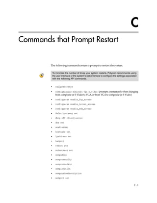 C
Commands that Prompt Restart


         The following commands return a prompt to restart the system.

             To minimize the number of times your system restarts, Polycom recommends using
             the user interface or the system’s web interface to configure the settings associated
             with the following API commands.


         •      callpreference

         •      configdisplay monitor1 vga|s_video (prompts a restart only when changing
                from composite or S-Video to VGA, or from VGA to composite or S-Video)
         •      configparam enable_ftp_access

         •      configparam enable_telnet_access

         •      configparam enable_web_access

         •      defaultgateway set

         •      dhcp off|client|server

         •      dns set

         •      enablesnmp
         •      hostname set

         •      ipaddress set

         •      lanport

         •      reboot yes

         •      subnetmask set

         •      snmpadmin

         •      snmpcommunity

         •      snmpconsoleip

         •      snmplocation

         •      snmpsystemdescription

         •      webport set


                                                                                               C-1
 