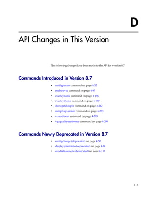 D
API Changes in This Version


              The following changes have been made to the API for version 8.7.




Commands Introduced in Version 8.7
              •   configparam command on page 4-52

              •   enablepvec command on page 4-95

              •   overlayname command on page 4-196

              •   overlaytheme command on page 4-197
              •   showgatekeeper command on page 4-242

              •   snmptrapversion command on page 4-253

              •   vcraudioout command on page 4-295
              •   vgaqualitypreference command on page 4-299




Commands Newly Deprecated in Version 8.7
              •   configchange (deprecated) on page 4-50
              •   displayipisdninfo (deprecated) on page 4-80
              •   gendialtonepots (deprecated) on page 4-117




                                                                                 D-1
 