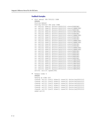 Integrator’s Reference Manual for the VSX Series



                                     Feedback Examples
                                     •    dial manual 384 5551212 ISDN
                                          returns
                                          Dialing manual
                                          Dialing 5551212 384 none ISDN
                                          cs: call[0] chan[0] dialstr[95551212]           state[RINGING]
                                          cs: call[0] chan[0] dialstr[95551212]           state[CONNECTED]
                                          cs: call[0] chan[0] dialstr[95551212]           state[BONDING]
                                          cs: call[0] chan[0] dialstr[95551212]           state[COMPLETE]
                                          cs: call[0] chan[1] dialstr[95551212]           state[RINGING]
                                          cs: call[0] chan[1] dialstr[95551212]           state[CONNECTED]
                                          cs: call[0] chan[2] dialstr[95551212]           state[RINGING]
                                          cs: call[0] chan[3] dialstr[95551212]           state[RINGING]
                                          cs: call[0] chan[2] dialstr[95551212]           state[CONNECTED]
                                          cs: call[0] chan[3] dialstr[95551212]           state[CONNECTED]
                                          cs: call[0] chan[4] dialstr[95551212]           state[RINGING]
                                          cs: call[0] chan[5] dialstr[95551212]           state[RINGING]
                                          cs: call[0] chan[4] dialstr[95551212]           state[CONNECTED]
                                          cs: call[0] chan[5] dialstr[95551212]           state[CONNECTED]
                                          cs: call[0] chan[1] dialstr[95551212]           state[BONDING]
                                          cs: call[0] chan[2] dialstr[95551212]           state[BONDING]
                                          cs: call[0] chan[3] dialstr[95551212]           state[BONDING]
                                          cs: call[0] chan[4] dialstr[95551212]           state[BONDING]
                                          cs: call[0] chan[5] dialstr[95551212]           state[BONDING]
                                          cs: call[0] chan[0] dialstr[95551212]           state[COMPLETE]
                                          cs: call[0] chan[1] dialstr[95551212]           state[COMPLETE]
                                          cs: call[0] chan[2] dialstr[95551212]           state[COMPLETE]
                                          cs: call[0] chan[3] dialstr[95551212]           state[COMPLETE]
                                          cs: call[0] chan[4] dialstr[95551212]           state[COMPLETE]
                                          cs: call[0] chan[5] dialstr[95551212]           state[COMPLETE]
                                          active: call[0] speed[384]

                                     •    hangup video 0
                                          returns
                                          hanging up video   call
                                          cleared: call[0]   line[1]   bchan[0]   cause[16]   dialstring[95551212]
                                          cleared: call[0]   line[2]   bchan[0]   cause[16]   dialstring[95551212]
                                          cleared: call[0]   line[0]   bchan[0]   cause[16]   dialstring[95551212]
                                          cleared: call[0]   line[1]   bchan[1]   cause[16]   dialstring[95551212]
                                          cleared: call[0]   line[2]   bchan[1]   cause[16]   dialstring[95551212]
                                          cleared: call[0]   line[0]   bchan[1]   cause[16]   dialstring[95551212]
                                          ended call[0]




E-2
 