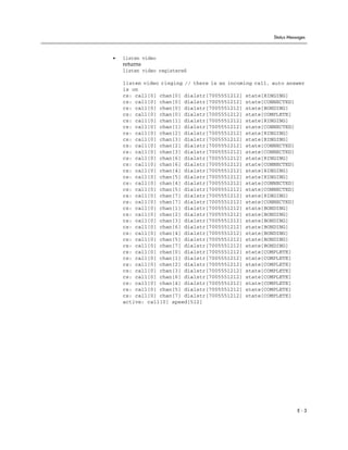 Status Messages



•   listen video
    returns
    listen video registered

    listen video ringing // there is an incoming call, auto answer
    is on
    cs: call[0] chan[0] dialstr[7005551212] state[RINGING]
    cs: call[0] chan[0] dialstr[7005551212] state[CONNECTED]
    cs: call[0] chan[0] dialstr[7005551212] state[BONDING]
    cs: call[0] chan[0] dialstr[7005551212] state[COMPLETE]
    cs: call[0] chan[1] dialstr[7005551212] state[RINGING]
    cs: call[0] chan[1] dialstr[7005551212] state[CONNECTED]
    cs: call[0] chan[2] dialstr[7005551212] state[RINGING]
    cs: call[0] chan[3] dialstr[7005551212] state[RINGING]
    cs: call[0] chan[2] dialstr[7005551212] state[CONNECTED]
    cs: call[0] chan[3] dialstr[7005551212] state[CONNECTED]
    cs: call[0] chan[6] dialstr[7005551212] state[RINGING]
    cs: call[0] chan[6] dialstr[7005551212] state[CONNECTED]
    cs: call[0] chan[4] dialstr[7005551212] state[RINGING]
    cs: call[0] chan[5] dialstr[7005551212] state[RINGING]
    cs: call[0] chan[4] dialstr[7005551212] state[CONNECTED]
    cs: call[0] chan[5] dialstr[7005551212] state[CONNECTED]
    cs: call[0] chan[7] dialstr[7005551212] state[RINGING]
    cs: call[0] chan[7] dialstr[7005551212] state[CONNECTED]
    cs: call[0] chan[1] dialstr[7005551212] state[BONDING]
    cs: call[0] chan[2] dialstr[7005551212] state[BONDING]
    cs: call[0] chan[3] dialstr[7005551212] state[BONDING]
    cs: call[0] chan[6] dialstr[7005551212] state[BONDING]
    cs: call[0] chan[4] dialstr[7005551212] state[BONDING]
    cs: call[0] chan[5] dialstr[7005551212] state[BONDING]
    cs: call[0] chan[7] dialstr[7005551212] state[BONDING]
    cs: call[0] chan[0] dialstr[7005551212] state[COMPLETE]
    cs: call[0] chan[1] dialstr[7005551212] state[COMPLETE]
    cs: call[0] chan[2] dialstr[7005551212] state[COMPLETE]
    cs: call[0] chan[3] dialstr[7005551212] state[COMPLETE]
    cs: call[0] chan[6] dialstr[7005551212] state[COMPLETE]
    cs: call[0] chan[4] dialstr[7005551212] state[COMPLETE]
    cs: call[0] chan[5] dialstr[7005551212] state[COMPLETE]
    cs: call[0] chan[7] dialstr[7005551212] state[COMPLETE]
    active: call[0] speed[512]




                                                                  E-3
 