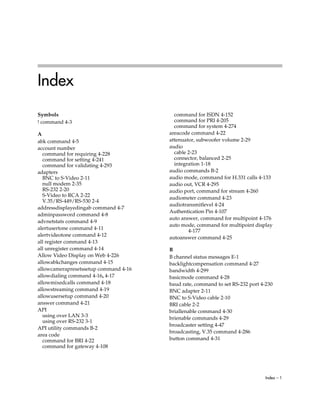 Index
Symbols                                  command for ISDN 4-152
! command 4-3                            command for PRI 4-205
                                         command for system 4-274
A                                      areacode command 4-22
abk command 4-5                        attenuator, subwoofer volume 2-29
account number                         audio
  command for requiring 4-228            cable 2-23
  command for setting 4-241              connector, balanced 2-25
  command for validating 4-293           integration 1-18
adapters                               audio commands B-2
  BNC to S-Video 2-11                  audio mode, command for H.331 calls 4-133
  null modem 2-35                      audio out, VCR 4-295
  RS-232 2-20                          audio port, command for stream 4-260
  S-Video to RCA 2-22
                                       audiometer command 4-23
  V.35/RS-449/RS-530 2-4
                                       audiotransmitlevel 4-24
addressdisplayedingab command 4-7
                                       Authentication Pin 4-107
adminpassword command 4-8
                                       auto answer, command for multipoint 4-176
advnetstats command 4-9
                                       auto mode, command for multipoint display
alertusertone command 4-11
                                               4-177
alertvideotone command 4-12
                                       autoanswer command 4-25
all register command 4-13
all unregister command 4-14            B
Allow Video Display on Web 4-226       B channel status messages E-1
allowabkchanges command 4-15           backlightcompensation command 4-27
allowcamerapresetssetup command 4-16   bandwidth 4-299
allowdialing command 4-16, 4-17        basicmode command 4-28
allowmixedcalls command 4-18           baud rate, command to set RS-232 port 4-230
allowstreaming command 4-19            BNC adapter 2-11
allowusersetup command 4-20            BNC to S-Video cable 2-10
answer command 4-21                    BRI cable 2-2
API                                    briallenable command 4-30
  using over LAN 3-3                   brienable commands 4-29
  using over RS-232 3-1
                                       broadcaster setting 4-47
API utility commands B-2
                                       broadcasting, V.35 command 4-286
area code
  command for BRI 4-22                 button command 4-31
  command for gateway 4-108




                                                                               Index – 1
 