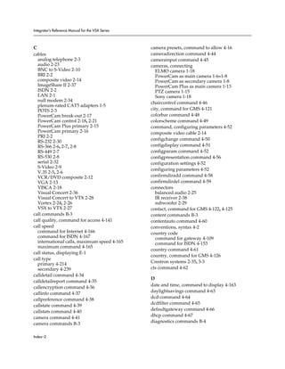 Integrator’s Reference Manual for the VSX Series



C                                                  camera presets, command to allow 4-16
cables                                             cameradirection command 4-44
  analog telephone 2-3                             camerainput command 4-45
  audio 2-23                                       cameras, connecting
  BNC to S-Video 2-10                                 ELMO camera 1-18
  BRI 2-2                                             PowerCam as main camera 1-6–1-8
  composite video 2-14                                PowerCam as secondary camera 1-8
  ImageShare II 2-37                                  PowerCam Plus as main camera 1-13
  ISDN 2-2                                            PTZ camera 1-15
  LAN 2-1                                             Sony camera 1-18
  null modem 2-34
                                                   chaircontrol command 4-46
  plenum-rated CAT5 adapters 1-5
  POTS 2-3                                         city, command for GMS 4-121
  PowerCam break-out 2-17                          colorbar command 4-48
  PowerCam control 2-18, 2-21                      colorscheme command 4-49
  PowerCam Plus primary 2-15                       command, configuring parameters 4-52
  PowerCam primary 2-16                            composite video cable 2-14
  PRI 2-2
                                                   configchange command 4-50
  RS-232 2-30
  RS-366 2-6, 2-7, 2-8                             configdisplay command 4-51
  RS-449 2-7                                       configparam command 4-52
  RS-530 2-8                                       configpresentation command 4-56
  serial 2-32                                      configuration settings 4-52
  S-Video 2-9
                                                   configuring parameters 4-52
  V.35 2-5, 2-6
  VCR/DVD composite 2-12                           confirmdiradd command 4-58
  VGA 2-13                                         confirmdirdel command 4-59
  VISCA 2-18                                       connectors
  Visual Concert 2-36                                 balanced audio 2-25
  Visual Concert to VTX 2-28                          IR receiver 2-38
  Vortex 2-24, 2-26                                   subwoofer 2-29
  VSX to VTX 2-27                                  contact, command for GMS 4-122, 4-125
call commands B-3                                  content commands B-3
call quality, command for access 4-141             contentauto command 4-60
call speed                                         conventions, syntax 4-2
  command for Internet 4-166                       country code
  command for ISDN 4-167                              command for gateway 4-109
  international calls, maximum speed 4-165            command for ISDN 4-153
  maximum command 4-165
                                                   country command 4-61
call status, displaying E-1
                                                   country, command for GMS 4-126
call type
  primary 4-214                                    Crestron systems 2-35, 3-3
  secondary 4-239                                  cts command 4-62
calldetail command 4-34
                                                   D
calldetailreport command 4-35
                                                   date and time, command to display 4-163
callencryption command 4-36
callinfo command 4-37                              daylightsavings command 4-63
                                                   dcd command 4-64
callpreference command 4-38
                                                   dcdfilter command 4-65
callstate command 4-39
callstats command 4-40                             defaultgateway command 4-66
                                                   dhcp command 4-67
camera command 4-41
                                                   diagnostics commands B-4
camera commands B-3

Index–2
 