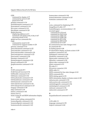 Integrator’s Reference Manual for the VSX Series



GDS                                                homesystem command 4-144
  command for display 4-77                         homesystemname command 4-145
  command for server 4-105                         hostname command 4-146
  password 4-104
gendial command 4-116                              I
gendialtonepots command 4-117                      icons, command for displaying 4-78
generatetone command 4-118                         ImageShare II cable 2-37
get screen command 4-119                           InstantDesigner, recommendation 1-18
getcallstate command 4-120                         inverted signal
global directory                                     command for CTS 4-62
  displaying address in 4-7                          command for DCD 4-64
  maximum call speed 4-165, 4-166, 4-167             command for DSR 4-83
  returning entries 4-103                            command for DTR 4-85
global services commands B-4                         command for RT 4-234
GMS                                                  command for RTS 4-235
  command for email 4-122                            command for ST 4-257
  command for support number 4-128                 IP command for line state changes 4-161
gmscity command 4-121                              IP commands B-5
gmscontactemail command 4-122                      IP dialing speed 4-148
gmscontactfax command 4-123                        IP information display on home screen 4-149
gmscontactnumber command 4-124                     ipaddress command 4-147
gmscontactperson command 4-125                     ipdialspeed command 4-148
gmscountry command 4-126                           ipisdninfo command 4-149
gmsstate command 4-127                             ipprecaudio command 4-150
gmstechsupport command 4-128                       ipprecfecc command 4-150
gmsurl command 4-129                               ipprecvideo command 4-150
graphicsmonitor command 4-130                      ipstat command 4-151
                                                   IR codes F-1
H                                                  IR receiver connector 2-38
H.323 commands B-5                                 ISDN cable 2-2
H.460 firewall traversal 4-94                      ISDN command for line state changes 4-161
h239enable command 4-131                           ISDN commands B-6
h323name command 4-132                             ISDN dialing speed 4-155
h331audiomode command 4-133                        ISDN information display on home screen 4-149
h331dualstream command 4-134                       isdnareacode command 4-152
h331framerate command 4-135                        isdncountrycode command 4-153
h331videoformat command 4-136                      isdndialingprefix command 4-154
h331videoprotocol command 4-137                    isdndialspeed command 4-155
hangup command 4-138                               isdnnum command 4-156
help command 4-139                                 isdnswitch command 4-157
history command 4-140
history list 4-3                                   K
home screen IP and ISDN information display        keypadaudioconf command 4-158
         4-149
home screen setting commands B-4                   L
homecallquality command 4-141                      LAN cable 2-1
homemultipoint command 4-142                       language command 4-159
homerecentcalls command 4-143                      lanport command 4-160

Index–4
 