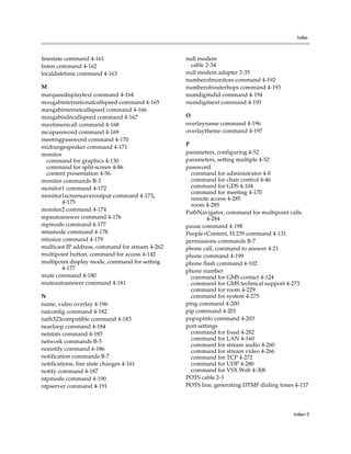 Index



linestate command 4-161                          null modem
listen command 4-162                               cable 2-34
localdatetime command 4-163                      null modem adapter 2-35
                                                 numberofmonitors command 4-192
M                                                numberofrouterhops command 4-193
marqueedisplaytext command 4-164                 numdigitsdid command 4-194
maxgabinternationalcallspeed command 4-165       numdigitsext command 4-195
maxgabinternetcallspeed command 4-166
maxgabisdncallspeed command 4-167                O
maxtimeincall command 4-168                      overlayname command 4-196
mcupassword command 4-169                        overlaytheme command 4-197
meetingpassword command 4-170
                                                 P
midrangespeaker command 4-171
monitor                                          parameters, configuring 4-52
 command for graphics 4-130                      parameters, setting multiple 4-52
 command for split-screen 4-86                   password
 content presentation 4-56                         command for administrator 4-8
monitor commands B-3                               command for chair control 4-46
monitor1 command 4-172                             command for GDS 4-104
                                                   command for meeting 4-170
monitor1screensaveroutput command 4-173,
                                                   remote access 4-285
        4-175
                                                   room 4-285
monitor2 command 4-174
                                                 PathNavigator, command for multipoint calls
mpautoanswer command 4-176                                4-284
mpmode command 4-177                             pause command 4-198
mtumode command 4-178                            People+Content, H.239 command 4-131
mtusize command 4-179                            permissions commands B-7
multicast IP address, command for stream 4-262   phone call, command to answer 4-21
multipoint button, command for access 4-142      phone command 4-199
multipoint display mode, command for setting     phone flash command 4-102
        4-177
                                                 phone number
mute command 4-180                                 command for GMS contact 4-124
muteautoanswer command 4-181                       command for GMS technical support 4-273
                                                   command for room 4-229
N                                                  command for system 4-275
name, video overlay 4-196                        ping command 4-200
natconfig command 4-182                          pip command 4-201
nath323compatible command 4-183                  popupinfo command 4-203
nearloop command 4-184                           port settings
netstats command 4-185                             command for fixed 4-282
                                                   command for LAN 4-160
network commands B-5
                                                   command for stream audio 4-260
nonotify command 4-186                             command for stream video 4-266
notification commands B-7                          command for TCP 4-272
notifications, line state changes 4-161            command for UDP 4-280
notify command 4-187                               command for VSX Web 4-308
ntpmode command 4-190                            POTS cable 2-3
ntpserver command 4-191                          POTS line, generating DTMF dialing tones 4-117




                                                                                         Index–5
 