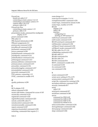 Integrator’s Reference Manual for the VSX Series



PowerCam                                           room design A-1
  break-out cable 2-17                             room layout examples 1-1–1-4
  connecting as main camera 1-6–1-8                roomphonenumber command 4-229
  connecting as secondary camera 1-8
                                                   router hops, command for stream 4-264
  control cable 2-18, 2-21
  primary cable 2-16                               router hops, number of 4-193
PowerCam Plus                                      RS-232
  connecting as main camera 1-13                      adapter 2-20
  primary cable 2-15                                  cable 2-30
                                                      interface
presentation mode, command for multipoint
         display 4-177                                  configuring 3-1
                                                        starting an API session 3-2
preset command 4-204
                                                   rs232 baud command 4-230
PRI cable 2-2
                                                   rs232 mode command 4-231
PRI channel information 4-208
                                                   RS-232 serial port commands B-7
PRI port assignments 2-2
                                                   rs232monitor command 4-232
priareacode command 4-205
                                                   rs232port1 baud command 4-230
pricallbycall command 4-206
                                                   rs232port1 mode command 4-231
prichannel command 4-207
                                                   RS-366 cable 2-6, 2-7, 2-8
pricsu command 4-209
                                                   rs366dialing command 4-233
pridialchannels command 4-210
                                                   RS-449 cable 2-7
priintlprefix command 4-211
                                                   RS-449 commands B-6
prilinebuildout command 4-212
                                                   RS-530 cable 2-8
prilinesignal command 4-213
                                                   RS-530 commands B-6
primarycallchoice command 4-214
                                                   RSVP, command to enable 4-96
primarycamera command 4-215
                                                   rt command 4-234
prinumber command 4-216
                                                   rts command 4-235
prinumberingplan command 4-217
                                                   run command 4-236
prioutsideline command 4-218
priswitch command 4-219                            S
PTZ cameras, connecting 1-15                       screen command 4-237
PVEC, command to enable 4-95                       screen saver setting 4-173, 4-175
                                                   screencontrol command 4-238
Q
                                                   script file, command for running 4-236
quality preference 4-299
                                                   secondarycallchoice command 4-239
R                                                  security commands B-7
                                                   serial
RCA adapter 2-22
                                                     cable 2-32
reboot command 4-220
                                                   serial port commands B-7
recent calls button, command for access 4-143
                                                   serialnum command 4-240
recentcalls command 4-221
                                                   server
registerall command 4-222                            command for DNS 4-82
registerthissystem command 4-223                     command for GDS 4-105
remote control IR codes F-1                          command for NTP 4-191
remotecontrol command 4-224                          command for WINS 4-311
remotemonenable command 4-226                      setaccountnumber command 4-241
repeat command 4-227                               showgatekeeper command 4-242
requireacctnumtodial command 4-228                 showpopup command 4-243
restarting, commands that require C-1              sleep command 4-244


Index–6
 