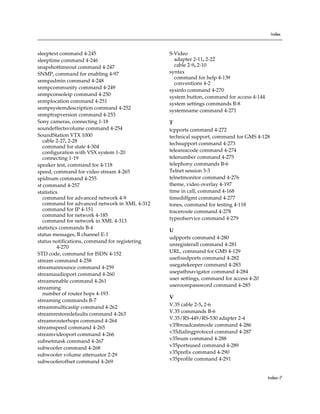 Index



sleeptext command 4-245                         S-Video
sleeptime command 4-246                           adapter 2-11, 2-22
snapshottimeout command 4-247                     cable 2-9, 2-10
SNMP, command for enabling 4-97                 syntax
                                                  command for help 4-139
snmpadmin command 4-248                           conventions 4-2
snmpcommunity command 4-249
                                                sysinfo command 4-270
snmpconsoleip command 4-250
                                                system button, command for access 4-144
snmplocation command 4-251                      system settings commands B-8
snmpsystemdescription command 4-252
                                                systemname command 4-271
snmptrapversion command 4-253
Sony cameras, connecting 1-18                   T
soundeffectsvolume command 4-254                tcpports command 4-272
SoundStation VTX 1000                           technical support, command for GMS 4-128
   cable 2-27, 2-28
                                                techsupport command 4-273
   command for state 4-304
   configuration with VSX system 1-20           teleareacode command 4-274
   connecting 1-19                              telenumber command 4-275
speaker test, command for 4-118                 telephony commands B-6
speed, command for video stream 4-265           Telnet session 3-3
spidnum command 4-255                           telnetmonitor command 4-276
st command 4-257                                theme, video overlay 4-197
statistics                                      time in call, command 4-168
   command for advanced network 4-9             timediffgmt command 4-277
   command for advanced network in XML 4-312    tones, command for testing 4-118
   command for IP 4-151                         traceroute command 4-278
   command for network 4-185
   command for network in XML 4-313             typeofservice command 4-279
statistics commands B-4                         U
status messages, B channel E-1
                                                udpports command 4-280
status notifications, command for registering
                                                unregisterall command 4-281
          4-270
STD code, command for ISDN 4-152                URL, command for GMS 4-129
                                                usefixedports command 4-282
stream command 4-258
                                                usegatekeeper command 4-283
streamannounce command 4-259
streamaudioport command 4-260                   usepathnavigator command 4-284
                                                user settings, command for access 4-20
streamenable command 4-261
                                                useroompassword command 4-285
streaming
   number of router hops 4-193
                                                V
streaming commands B-7
streammulticastip command 4-262                 V.35 cable 2-5, 2-6
                                                V.35 commands B-6
streamrestoredefaults command 4-263
                                                V.35/RS-449/RS-530 adapter 2-4
streamrouterhops command 4-264
streamspeed command 4-265                       v35broadcastmode command 4-286
                                                v35dialingprotocol command 4-287
streamvideoport command 4-266
                                                v35num command 4-288
subnetmask command 4-267
subwoofer command 4-268                         v35portsused command 4-289
                                                v35prefix command 4-290
subwoofer volume attenuator 2-29
                                                v35profile command 4-291
subwooferoffset command 4-269


                                                                                          Index–7
 