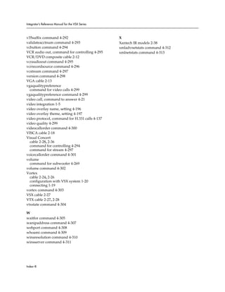 Integrator’s Reference Manual for the VSX Series



v35suffix command 4-292                            X
validateacctnum command 4-293                      Xantech IR models 2-38
vcbutton command 4-294                             xmladvnetstats command 4-312
VCR audio out, command for controlling 4-295       xmlnetstats command 4-313
VCR/DVD composite cable 2-12
vcraudioout command 4-295
vcrrecordsource command 4-296
vcstream command 4-297
version command 4-298
VGA cable 2-13
vgaqualitypreference
  command for video calls 4-299
vgaqualitypreference command 4-299
video call, command to answer 4-21
video integration 1-5
video overlay name, setting 4-196
video overlay theme, setting 4-197
video protocol, command for H.331 calls 4-137
video quality 4-299
videocallorder command 4-300
VISCA cable 2-18
Visual Concert
  cable 2-28, 2-36
  command for controlling 4-294
  command for stream 4-297
voicecallorder command 4-301
volume
  command for subwoofer 4-269
volume command 4-302
Vortex
  cable 2-24, 2-26
  configuration with VSX system 1-20
  connecting 1-19
vortex command 4-303
VSX cable 2-27
VTX cable 2-27, 2-28
vtxstate command 4-304

W
waitfor command 4-305
wanipaddress command 4-307
webport command 4-308
whoami command 4-309
winsresolution command 4-310
winsserver command 4-311




Index–8
 