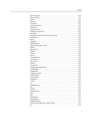 Contents



allowstreaming . . . . . . . . . . . . . . . . . . . . . . . . . . . . . . . . . . . . . . . . . . . . . . . . . . . . . . .                4-19
allowusersetup . . . . . . . . . . . . . . . . . . . . . . . . . . . . . . . . . . . . . . . . . . . . . . . . . . . . . . .                4-20
answer . . . . . . . . . . . . . . . . . . . . . . . . . . . . . . . . . . . . . . . . . . . . . . . . . . . . . . . . . . . . . . .        4-21
areacode . . . . . . . . . . . . . . . . . . . . . . . . . . . . . . . . . . . . . . . . . . . . . . . . . . . . . . . . . . . . .          4-22
audiometer . . . . . . . . . . . . . . . . . . . . . . . . . . . . . . . . . . . . . . . . . . . . . . . . . . . . . . . . . . .            4-23
audiotransmitlevel . . . . . . . . . . . . . . . . . . . . . . . . . . . . . . . . . . . . . . . . . . . . . . . . . . . .                  4-24
autoanswer . . . . . . . . . . . . . . . . . . . . . . . . . . . . . . . . . . . . . . . . . . . . . . . . . . . . . . . . . . .            4-25
autoshowcontent . . . . . . . . . . . . . . . . . . . . . . . . . . . . . . . . . . . . . . . . . . . . . . . . . . . . . .                 4-26
backlightcompensation . . . . . . . . . . . . . . . . . . . . . . . . . . . . . . . . . . . . . . . . . . . . . . . .                       4-27
basicmode . . . . . . . . . . . . . . . . . . . . . . . . . . . . . . . . . . . . . . . . . . . . . . . . . . . . . . . . . . .             4-28
bri1enable, bri2enable, bri3enable, bri4enable . . . . . . . . . . . . . . . . . . . . . . . . . . . . .                                    4-29
briallenable . . . . . . . . . . . . . . . . . . . . . . . . . . . . . . . . . . . . . . . . . . . . . . . . . . . . . . . . . . .          4-30
button . . . . . . . . . . . . . . . . . . . . . . . . . . . . . . . . . . . . . . . . . . . . . . . . . . . . . . . . . . . . . . .        4-31
calldetail . . . . . . . . . . . . . . . . . . . . . . . . . . . . . . . . . . . . . . . . . . . . . . . . . . . . . . . . . . . . .        4-34
calldetailreport . . . . . . . . . . . . . . . . . . . . . . . . . . . . . . . . . . . . . . . . . . . . . . . . . . . . . . .              4-35
callencryption (deprecated) . . . . . . . . . . . . . . . . . . . . . . . . . . . . . . . . . . . . . . . . . . . . .                       4-36
callinfo . . . . . . . . . . . . . . . . . . . . . . . . . . . . . . . . . . . . . . . . . . . . . . . . . . . . . . . . . . . . . .        4-37
callpreference . . . . . . . . . . . . . . . . . . . . . . . . . . . . . . . . . . . . . . . . . . . . . . . . . . . . . . . . .            4-38
callstate . . . . . . . . . . . . . . . . . . . . . . . . . . . . . . . . . . . . . . . . . . . . . . . . . . . . . . . . . . . . . .       4-39
callstats . . . . . . . . . . . . . . . . . . . . . . . . . . . . . . . . . . . . . . . . . . . . . . . . . . . . . . . . . . . . . .       4-40
camera . . . . . . . . . . . . . . . . . . . . . . . . . . . . . . . . . . . . . . . . . . . . . . . . . . . . . . . . . . . . . . .        4-41
cameradirection . . . . . . . . . . . . . . . . . . . . . . . . . . . . . . . . . . . . . . . . . . . . . . . . . . . . . . .               4-44
camerainput . . . . . . . . . . . . . . . . . . . . . . . . . . . . . . . . . . . . . . . . . . . . . . . . . . . . . . . . . .             4-45
chaircontrol . . . . . . . . . . . . . . . . . . . . . . . . . . . . . . . . . . . . . . . . . . . . . . . . . . . . . . . . . .            4-46
colorbar . . . . . . . . . . . . . . . . . . . . . . . . . . . . . . . . . . . . . . . . . . . . . . . . . . . . . . . . . . . . . .        4-48
colorscheme . . . . . . . . . . . . . . . . . . . . . . . . . . . . . . . . . . . . . . . . . . . . . . . . . . . . . . . . . .             4-49
configchange (deprecated) . . . . . . . . . . . . . . . . . . . . . . . . . . . . . . . . . . . . . . . . . . . . .                         4-50
configdisplay . . . . . . . . . . . . . . . . . . . . . . . . . . . . . . . . . . . . . . . . . . . . . . . . . . . . . . . . .             4-51
configparam . . . . . . . . . . . . . . . . . . . . . . . . . . . . . . . . . . . . . . . . . . . . . . . . . . . . . . . . . .             4-52
configpresentation . . . . . . . . . . . . . . . . . . . . . . . . . . . . . . . . . . . . . . . . . . . . . . . . . . . .                  4-56
confirmdiradd . . . . . . . . . . . . . . . . . . . . . . . . . . . . . . . . . . . . . . . . . . . . . . . . . . . . . . . .               4-58
confirmdirdel . . . . . . . . . . . . . . . . . . . . . . . . . . . . . . . . . . . . . . . . . . . . . . . . . . . . . . . . .             4-59
contentauto . . . . . . . . . . . . . . . . . . . . . . . . . . . . . . . . . . . . . . . . . . . . . . . . . . . . . . . . . .             4-60
country . . . . . . . . . . . . . . . . . . . . . . . . . . . . . . . . . . . . . . . . . . . . . . . . . . . . . . . . . . . . . .         4-61
cts . . . . . . . . . . . . . . . . . . . . . . . . . . . . . . . . . . . . . . . . . . . . . . . . . . . . . . . . . . . . . . . . . . .   4-62
daylightsavings . . . . . . . . . . . . . . . . . . . . . . . . . . . . . . . . . . . . . . . . . . . . . . . . . . . . . . .               4-63
dcd . . . . . . . . . . . . . . . . . . . . . . . . . . . . . . . . . . . . . . . . . . . . . . . . . . . . . . . . . . . . . . . . . .     4-64
dcdfilter . . . . . . . . . . . . . . . . . . . . . . . . . . . . . . . . . . . . . . . . . . . . . . . . . . . . . . . . . . . . .         4-65
defaultgateway . . . . . . . . . . . . . . . . . . . . . . . . . . . . . . . . . . . . . . . . . . . . . . . . . . . . . . .                4-66
dhcp . . . . . . . . . . . . . . . . . . . . . . . . . . . . . . . . . . . . . . . . . . . . . . . . . . . . . . . . . . . . . . . .        4-67
dial . . . . . . . . . . . . . . . . . . . . . . . . . . . . . . . . . . . . . . . . . . . . . . . . . . . . . . . . . . . . . . . . . .    4-68
dialchannels . . . . . . . . . . . . . . . . . . . . . . . . . . . . . . . . . . . . . . . . . . . . . . . . . . . . . . . . . .            4-70
dialingdisplay . . . . . . . . . . . . . . . . . . . . . . . . . . . . . . . . . . . . . . . . . . . . . . . . . . . . . . . .              4-71
dialingentryfield . . . . . . . . . . . . . . . . . . . . . . . . . . . . . . . . . . . . . . . . . . . . . . . . . . . . . .               4-72
diffservaudio, diffservfecc, diffservvideo . . . . . . . . . . . . . . . . . . . . . . . . . . . . . . . . .                                4-73
dir . . . . . . . . . . . . . . . . . . . . . . . . . . . . . . . . . . . . . . . . . . . . . . . . . . . . . . . . . . . . . . . . . .     4-74


                                                                                                                                                   v
 