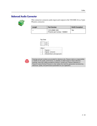 Cables




Balanced Audio Connector
                  This connector connects audio input and output to the VSX 8000. It is a 3-pin
                  Phoenix connector.


                   Length                     Part Number                               RoHS Compliant

                   —                          1515-20881-003                            Yes
                                              Phoenix part number: 1939921




                                 Top View
                                              1
                                              2
                                              3
                                  PIN #
                                    1   Signal +
                                    2 Signal - (return)
                                    3 Shield/drain wire/ground


                   Drawings and part numbers are provided for reference only. Polycom claims no responsibility
                   or liability for the quality, performance, or reliability of cables based on these reference
                   drawings, other than cables provided by Polycom. Contact your Polycom distributor or
                   Polycom Custom/Vertical Products to order cables that meet the appropriate manufacturing
                   tolerances, quality, and performance parameters for your application.




                                                                                                           2 - 25
 