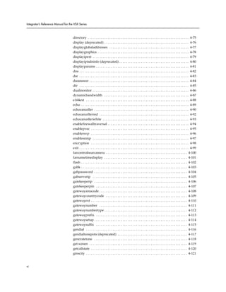 Integrator’s Reference Manual for the VSX Series



                                     directory . . . . . . . . . . . . . . . . . . . . . . . . . . . . . . . . . . . . . . . . . . . . . . . . . . . . . . . . . . . . . 4-75
                                     display (deprecated) . . . . . . . . . . . . . . . . . . . . . . . . . . . . . . . . . . . . . . . . . . . . . . . . . . . 4-76
                                     displayglobaladdresses . . . . . . . . . . . . . . . . . . . . . . . . . . . . . . . . . . . . . . . . . . . . . . . . 4-77
                                     displaygraphics . . . . . . . . . . . . . . . . . . . . . . . . . . . . . . . . . . . . . . . . . . . . . . . . . . . . . . . 4-78
                                     displayipext . . . . . . . . . . . . . . . . . . . . . . . . . . . . . . . . . . . . . . . . . . . . . . . . . . . . . . . . . . 4-79
                                     displayipisdninfo (deprecated) . . . . . . . . . . . . . . . . . . . . . . . . . . . . . . . . . . . . . . . . . . 4-80
                                     displayparams . . . . . . . . . . . . . . . . . . . . . . . . . . . . . . . . . . . . . . . . . . . . . . . . . . . . . . . . 4-81
                                     dns . . . . . . . . . . . . . . . . . . . . . . . . . . . . . . . . . . . . . . . . . . . . . . . . . . . . . . . . . . . . . . . . . . 4-82
                                     dsr . . . . . . . . . . . . . . . . . . . . . . . . . . . . . . . . . . . . . . . . . . . . . . . . . . . . . . . . . . . . . . . . . . 4-83
                                     dsranswer . . . . . . . . . . . . . . . . . . . . . . . . . . . . . . . . . . . . . . . . . . . . . . . . . . . . . . . . . . . . 4-84
                                     dtr . . . . . . . . . . . . . . . . . . . . . . . . . . . . . . . . . . . . . . . . . . . . . . . . . . . . . . . . . . . . . . . . . . 4-85
                                     dualmonitor . . . . . . . . . . . . . . . . . . . . . . . . . . . . . . . . . . . . . . . . . . . . . . . . . . . . . . . . . . 4-86
                                     dynamicbandwidth . . . . . . . . . . . . . . . . . . . . . . . . . . . . . . . . . . . . . . . . . . . . . . . . . . . 4-87
                                     e164ext . . . . . . . . . . . . . . . . . . . . . . . . . . . . . . . . . . . . . . . . . . . . . . . . . . . . . . . . . . . . . . 4-88
                                     echo . . . . . . . . . . . . . . . . . . . . . . . . . . . . . . . . . . . . . . . . . . . . . . . . . . . . . . . . . . . . . . . . . 4-89
                                     echocanceller . . . . . . . . . . . . . . . . . . . . . . . . . . . . . . . . . . . . . . . . . . . . . . . . . . . . . . . . . 4-90
                                     echocancellerred . . . . . . . . . . . . . . . . . . . . . . . . . . . . . . . . . . . . . . . . . . . . . . . . . . . . . . 4-92
                                     echocancellerwhite . . . . . . . . . . . . . . . . . . . . . . . . . . . . . . . . . . . . . . . . . . . . . . . . . . . . 4-93
                                     enablefirewalltraversal . . . . . . . . . . . . . . . . . . . . . . . . . . . . . . . . . . . . . . . . . . . . . . . . . 4-94
                                     enablepvec . . . . . . . . . . . . . . . . . . . . . . . . . . . . . . . . . . . . . . . . . . . . . . . . . . . . . . . . . . . 4-95
                                     enablersvp . . . . . . . . . . . . . . . . . . . . . . . . . . . . . . . . . . . . . . . . . . . . . . . . . . . . . . . . . . . 4-96
                                     enablesnmp . . . . . . . . . . . . . . . . . . . . . . . . . . . . . . . . . . . . . . . . . . . . . . . . . . . . . . . . . . 4-97
                                     encryption . . . . . . . . . . . . . . . . . . . . . . . . . . . . . . . . . . . . . . . . . . . . . . . . . . . . . . . . . . . 4-98
                                     exit . . . . . . . . . . . . . . . . . . . . . . . . . . . . . . . . . . . . . . . . . . . . . . . . . . . . . . . . . . . . . . . . . . 4-99
                                     farcontrolnearcamera . . . . . . . . . . . . . . . . . . . . . . . . . . . . . . . . . . . . . . . . . . . . . . . . . 4-100
                                     farnametimedisplay . . . . . . . . . . . . . . . . . . . . . . . . . . . . . . . . . . . . . . . . . . . . . . . . . . 4-101
                                     flash . . . . . . . . . . . . . . . . . . . . . . . . . . . . . . . . . . . . . . . . . . . . . . . . . . . . . . . . . . . . . . . . 4-102
                                     gabk . . . . . . . . . . . . . . . . . . . . . . . . . . . . . . . . . . . . . . . . . . . . . . . . . . . . . . . . . . . . . . . . 4-103
                                     gabpassword . . . . . . . . . . . . . . . . . . . . . . . . . . . . . . . . . . . . . . . . . . . . . . . . . . . . . . . . 4-104
                                     gabserverip . . . . . . . . . . . . . . . . . . . . . . . . . . . . . . . . . . . . . . . . . . . . . . . . . . . . . . . . . 4-105
                                     gatekeeperip . . . . . . . . . . . . . . . . . . . . . . . . . . . . . . . . . . . . . . . . . . . . . . . . . . . . . . . . 4-106
                                     gatekeeperpin . . . . . . . . . . . . . . . . . . . . . . . . . . . . . . . . . . . . . . . . . . . . . . . . . . . . . . . 4-107
                                     gatewayareacode . . . . . . . . . . . . . . . . . . . . . . . . . . . . . . . . . . . . . . . . . . . . . . . . . . . . . 4-108
                                     gatewaycountrycode . . . . . . . . . . . . . . . . . . . . . . . . . . . . . . . . . . . . . . . . . . . . . . . . . 4-109
                                     gatewayext . . . . . . . . . . . . . . . . . . . . . . . . . . . . . . . . . . . . . . . . . . . . . . . . . . . . . . . . . . 4-110
                                     gatewaynumber . . . . . . . . . . . . . . . . . . . . . . . . . . . . . . . . . . . . . . . . . . . . . . . . . . . . . 4-111
                                     gatewaynumbertype . . . . . . . . . . . . . . . . . . . . . . . . . . . . . . . . . . . . . . . . . . . . . . . . . . 4-112
                                     gatewayprefix . . . . . . . . . . . . . . . . . . . . . . . . . . . . . . . . . . . . . . . . . . . . . . . . . . . . . . . 4-113
                                     gatewaysetup . . . . . . . . . . . . . . . . . . . . . . . . . . . . . . . . . . . . . . . . . . . . . . . . . . . . . . . . 4-114
                                     gatewaysuffix . . . . . . . . . . . . . . . . . . . . . . . . . . . . . . . . . . . . . . . . . . . . . . . . . . . . . . . 4-115
                                     gendial . . . . . . . . . . . . . . . . . . . . . . . . . . . . . . . . . . . . . . . . . . . . . . . . . . . . . . . . . . . . . 4-116
                                     gendialtonepots (deprecated) . . . . . . . . . . . . . . . . . . . . . . . . . . . . . . . . . . . . . . . . . . 4-117
                                     generatetone . . . . . . . . . . . . . . . . . . . . . . . . . . . . . . . . . . . . . . . . . . . . . . . . . . . . . . . . 4-118
                                     get screen . . . . . . . . . . . . . . . . . . . . . . . . . . . . . . . . . . . . . . . . . . . . . . . . . . . . . . . . . . . 4-119
                                     getcallstate . . . . . . . . . . . . . . . . . . . . . . . . . . . . . . . . . . . . . . . . . . . . . . . . . . . . . . . . . . 4-120
                                     gmscity . . . . . . . . . . . . . . . . . . . . . . . . . . . . . . . . . . . . . . . . . . . . . . . . . . . . . . . . . . . . . 4-121


vi
 