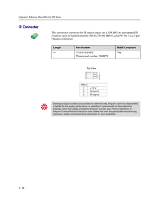 Integrator’s Reference Manual for the VSX Series




IR Connector
                                     This connector connects the IR sensor input on a VSX 8000 to an external IR
                                     receiver, such as Xantech models 780-80, 780-90, 480-00, and 490-90. It is a 3-pin
                                     Phoenix connector.


                                       Length                 Part Number                                  RoHS Compliant

                                       —                      1515-21516-003                               Yes
                                                              Phoenix part number: 1952270




                                                                          Top View
                                                                                       1
                                                                                       2
                                                                                       3

                                                                    PIN #
                                                                      1      +12 V
                                                                      2      Ground
                                                                      3      IR signal


                                      Drawings and part numbers are provided for reference only. Polycom claims no responsibility
                                      or liability for the quality, performance, or reliability of cables based on these reference
                                      drawings, other than cables provided by Polycom. Contact your Polycom distributor or
                                      Polycom Custom/Vertical Products to order cables that meet the appropriate manufacturing
                                      tolerances, quality, and performance parameters for your application.




2 - 38
 
