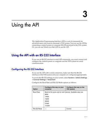 3
Using the API


                    The Application Programming Interface (API) is a set of commands for
                    advanced users who want to automate a VSX system. You can use the API by
                    connecting a control system or computer RS-232 serial port to the VSX system.
                    Or, you can use Telnet over the LAN to use the API.




Using the API with an RS-232 Interface
                    If you use an RS-232 interface to send API commands, you must connect and
                    configure the control system or computer and the VSX system for serial
                    communication.


Configuring the RS-232 Interface
                    If you use the API with a serial connection, make sure that the RS-232
                    interfaces of the VSX system and your computer are configured appropriately.
                    To access the RS-232 settings on your system, select System > Admin Settings
                    > General Settings > Serial Port.
                    Configure the Baud Rate and RS-232 Mode options as follows:

                                     Configure this way on your       Configure this way on the
                     Option          computer                         VSX system

                     Baud Rate       Must be the same rate for both devices. Available rates are:
                                     9600
                                     14400
                                     19200
                                     38400
                                     57600
                                     115200

                     RS-232 Mode     —                                Control




                                                                                                    3-1
 